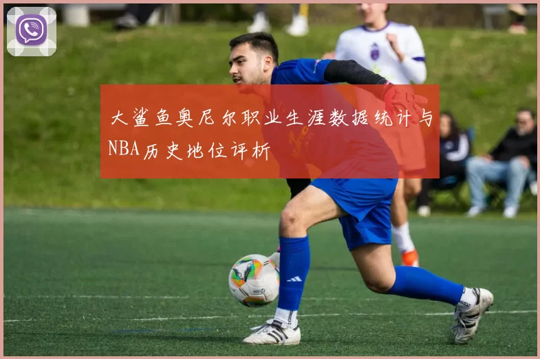 大鲨鱼奥尼尔职业生涯数据统计与NBA历史地位评析