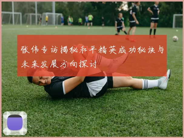 张伟专访揭秘和平精英成功秘诀与未来发展方向探讨