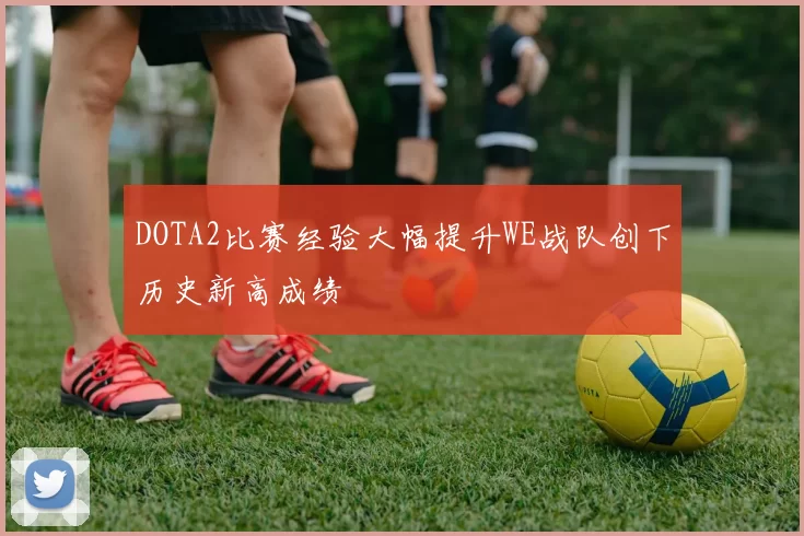 DOTA2比赛经验大幅提升WE战队创下历史新高成绩