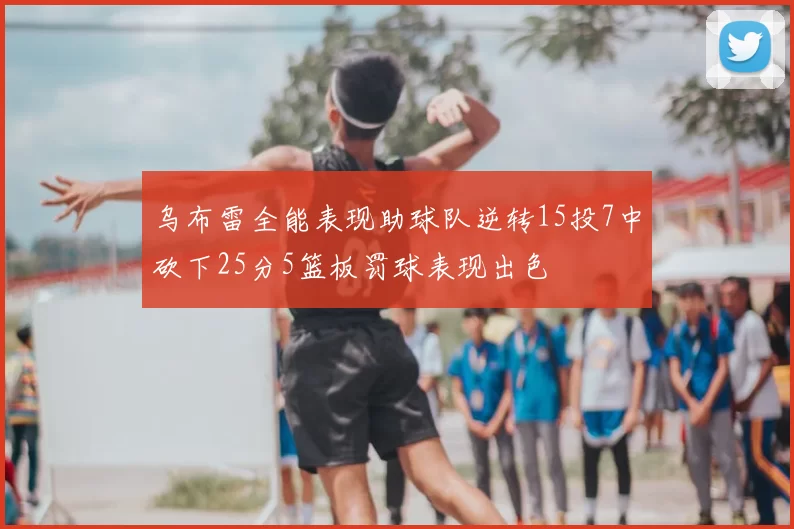 乌布雷全能表现助球队逆转15投7中砍下25分5篮板罚球表现出色