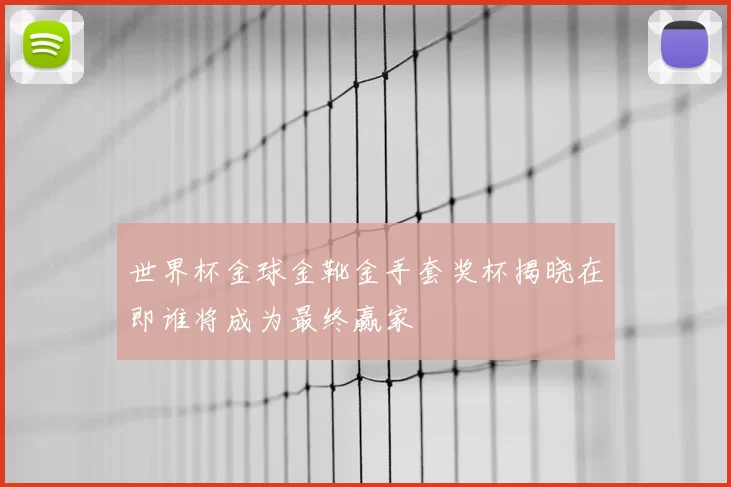 世界杯金球金靴金手套奖杯揭晓在即谁将成为最终赢家