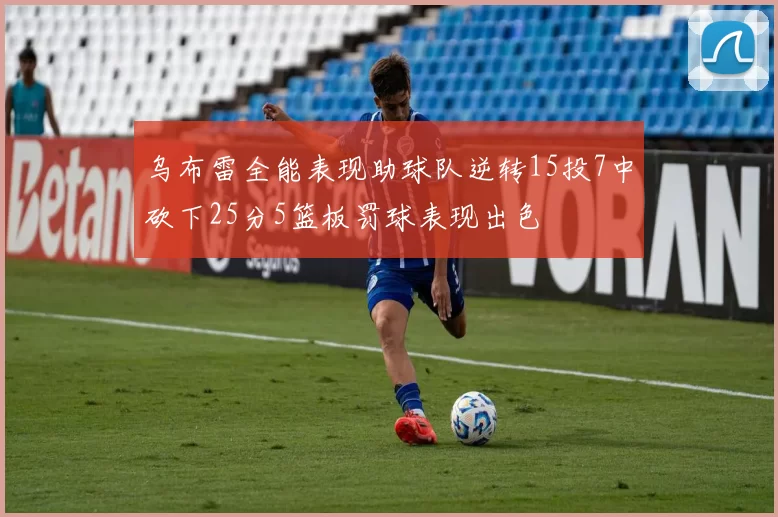乌布雷全能表现助球队逆转15投7中砍下25分5篮板罚球表现出色