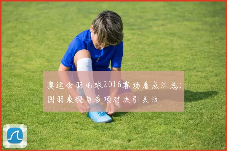 奥运会羽毛球2016赛场看点汇总:国羽表现与多项对决引关注