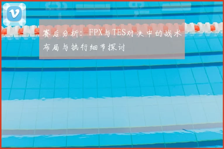 赛后分析：FPX与TES对决中的战术布局与执行细节探讨