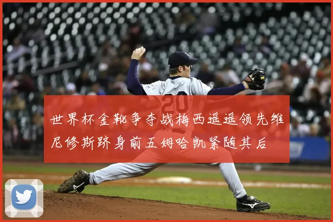 世界杯金靴争夺战梅西遥遥领先维尼修斯跻身前五姆哈凯紧随其后