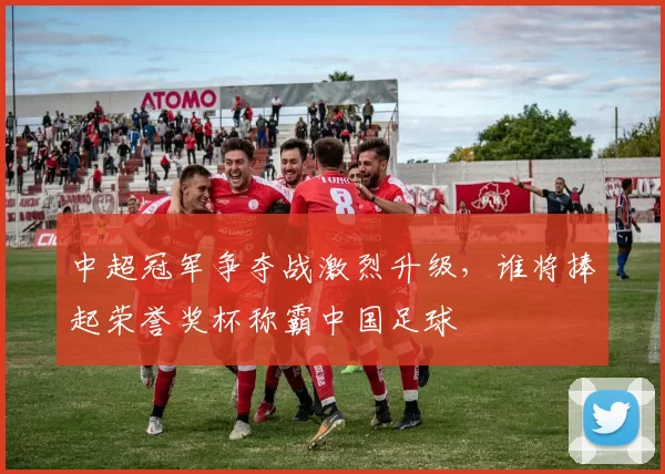 中超冠军争夺战激烈升级,谁将捧起荣誉奖杯称霸中国足球