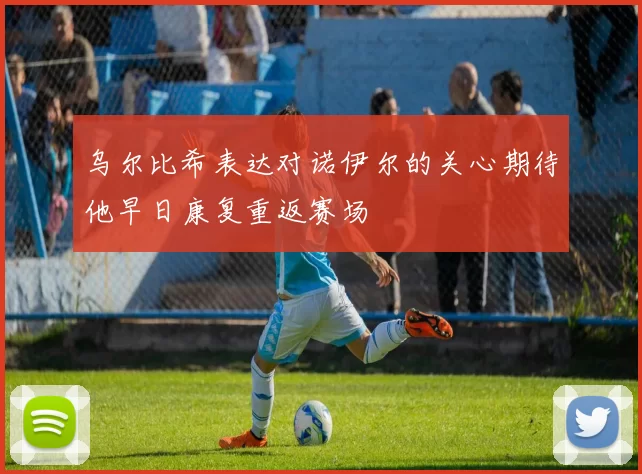 乌尔比希表达对诺伊尔的关心期待他早日康复重返赛场