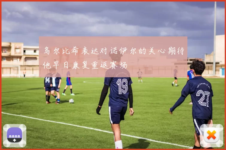 乌尔比希表达对诺伊尔的关心期待他早日康复重返赛场