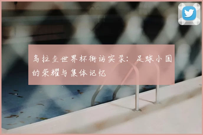 乌拉圭世界杯街访实录：足球小国的荣耀与集体记忆