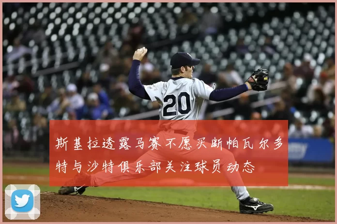 斯基拉透露马赛不愿买断帕瓦尔多特与沙特俱乐部关注球员动态
