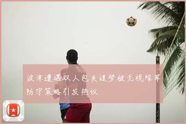波津遭遇双人包夹追梦被无视绿军防守策略引发热议