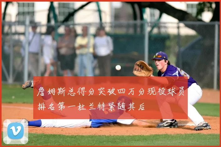 詹姆斯总得分突破四万分现役球员排名第一杜兰特紧随其后