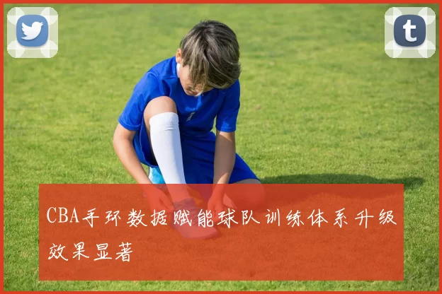 CBA手环数据赋能球队训练体系升级效果显著