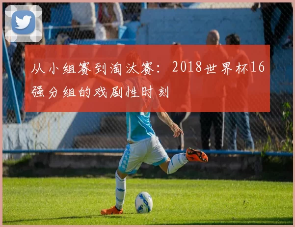 从小组赛到淘汰赛：2018世界杯16强分组的戏剧性时刻