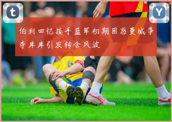 伯利回忆接手蓝军初期困惑曼城争夺库库引发转会风波