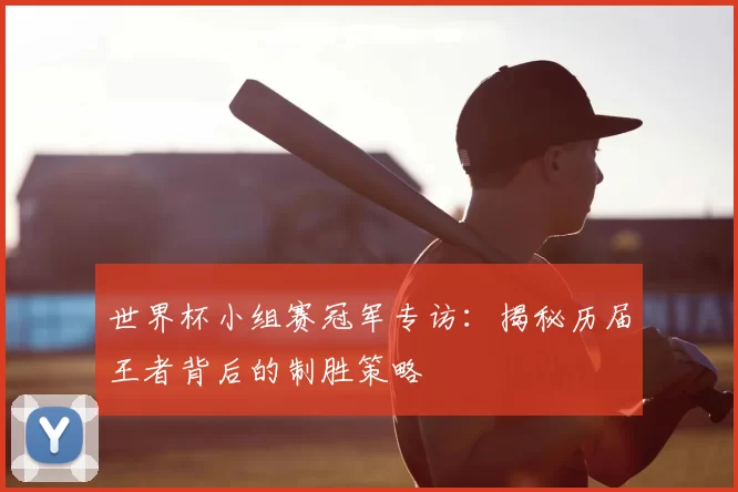 世界杯小组赛冠军专访：揭秘历届王者背后的制胜策略