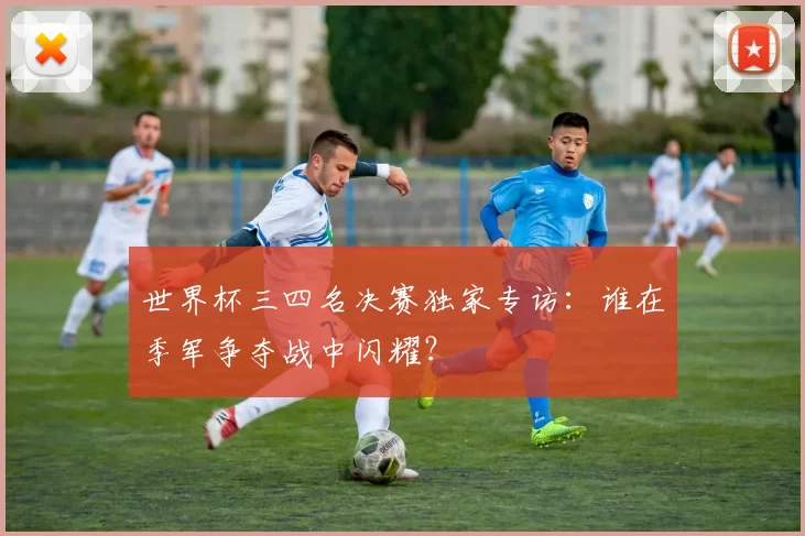 世界杯三四名决赛独家专访:谁在季军争夺战中闪耀?
