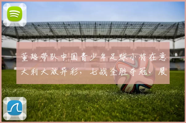 董路带队中国青少年足球小将在意大利大放异彩，七战全胜夺冠，展现非凡实力_梯队_青训_意甲