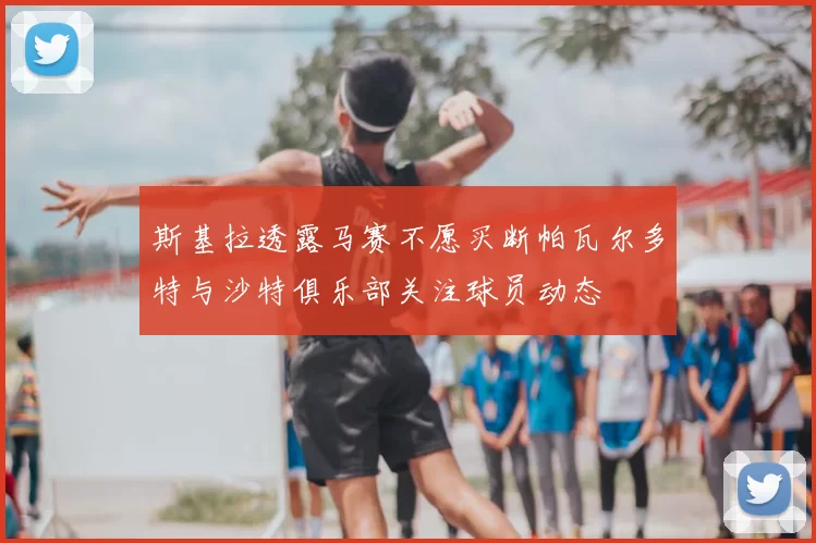 斯基拉透露马赛不愿买断帕瓦尔多特与沙特俱乐部关注球员动态