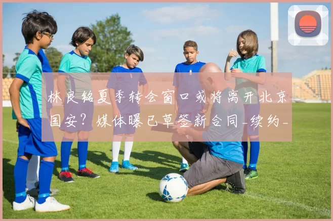 林良铭夏季转会窗口或将离开北京国安?媒体曝已草签新合同_续约_薪资_马永明
