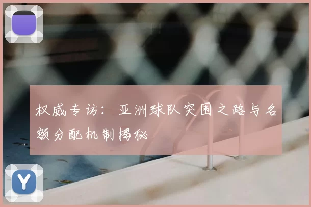 权威专访：亚洲球队突围之路与名额分配机制揭秘