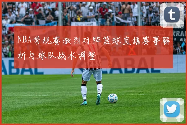 NBA常规赛激烈对阵篮球直播赛事解析与球队战术调整