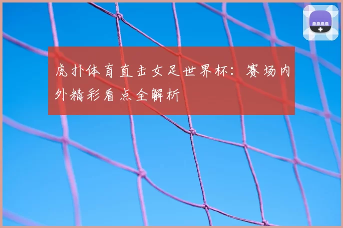 虎扑体育直击女足世界杯：赛场内外精彩看点全解析