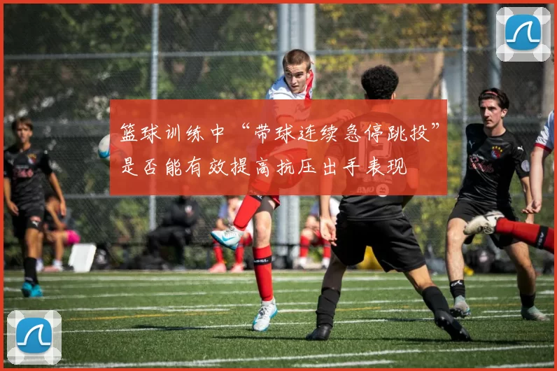 篮球训练中“带球连续急停跳投”是否能有效提高抗压出手表现