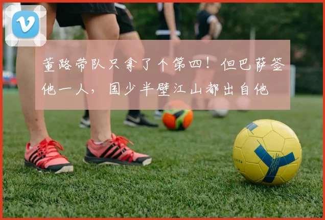 董路带队只拿了个第四！但巴萨签他一人，国少半壁江山都出自他