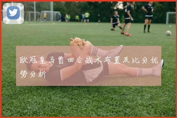 欧冠皇马首回合战术布置及比分优势分析