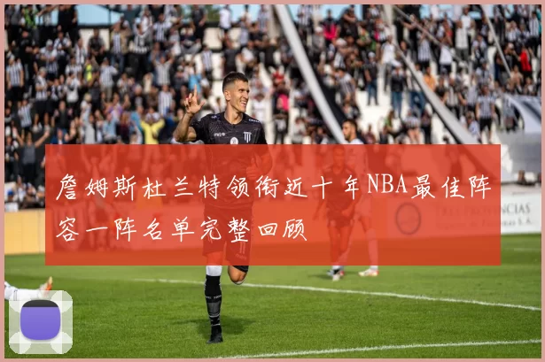 詹姆斯杜兰特领衔近十年NBA最佳阵容一阵名单完整回顾
