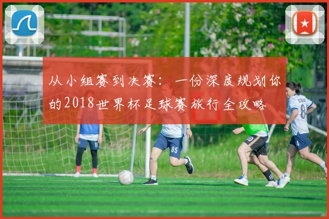 从小组赛到决赛:一份深度规划你的2018世界杯足球赛旅行全攻略