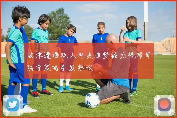 波津遭遇双人包夹追梦被无视绿军防守策略引发热议