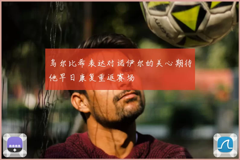 乌尔比希表达对诺伊尔的关心期待他早日康复重返赛场