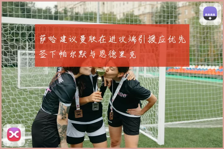 萨哈建议曼联在进攻端引援应优先签下帕尔默与恩德里克