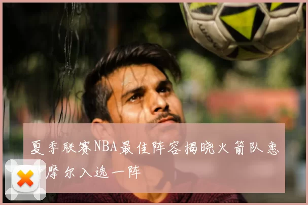 夏季联赛NBA最佳阵容揭晓火箭队惠特摩尔入选一阵