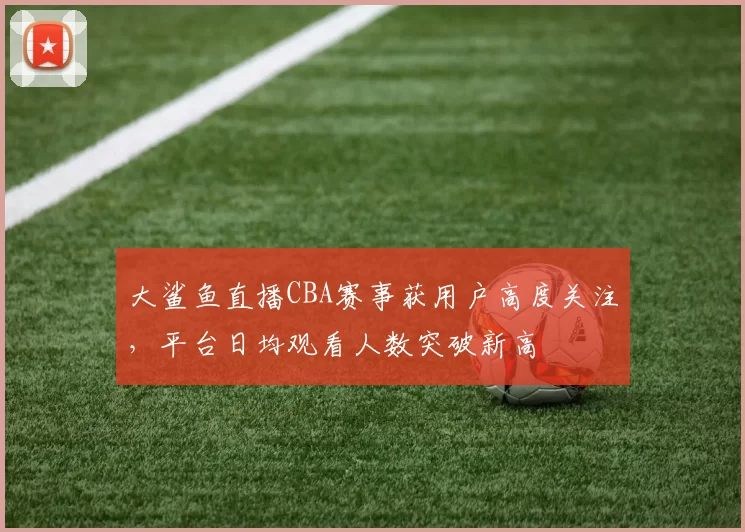 大鲨鱼直播CBA赛事获用户高度关注,平台日均观看人数突破新高