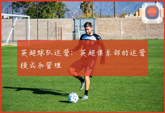 英超球队运营：英超俱乐部的运营模式和管理