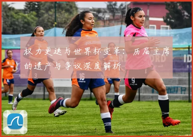 权力更迭与世界杯变革:历届主席的遗产与争议深度解析